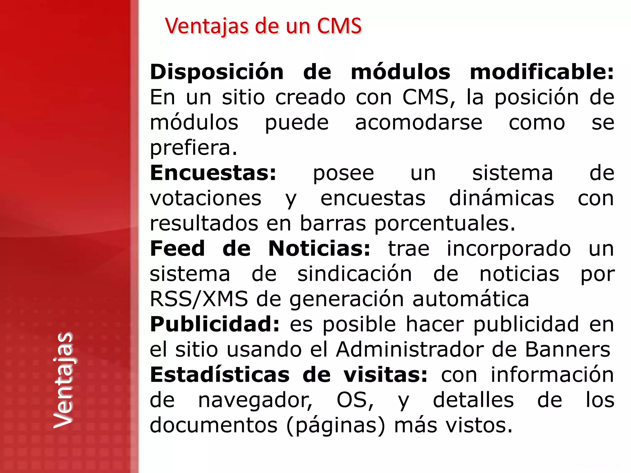 Ventajas de un CMS
           Disposición de módulos modificable:
           En un sitio creado con CMS, la posición de
           módulos puede acomodarse como se
           prefiera.
           Encuestas:      posee    un    sistema   de
           votaciones y encuestas dinámicas con
           resultados en barras porcentuales.
           Feed de Noticias: trae incorporado un
           sistema de sindicación de noticias por
           RSS/XMS de generación automática
           Publicidad: es posible hacer publicidad en
Ventajas




           el sitio usando el Administrador de Banners
           Estadísticas de visitas: con información
           de navegador, OS, y detalles de los
           documentos (páginas) más vistos.
 