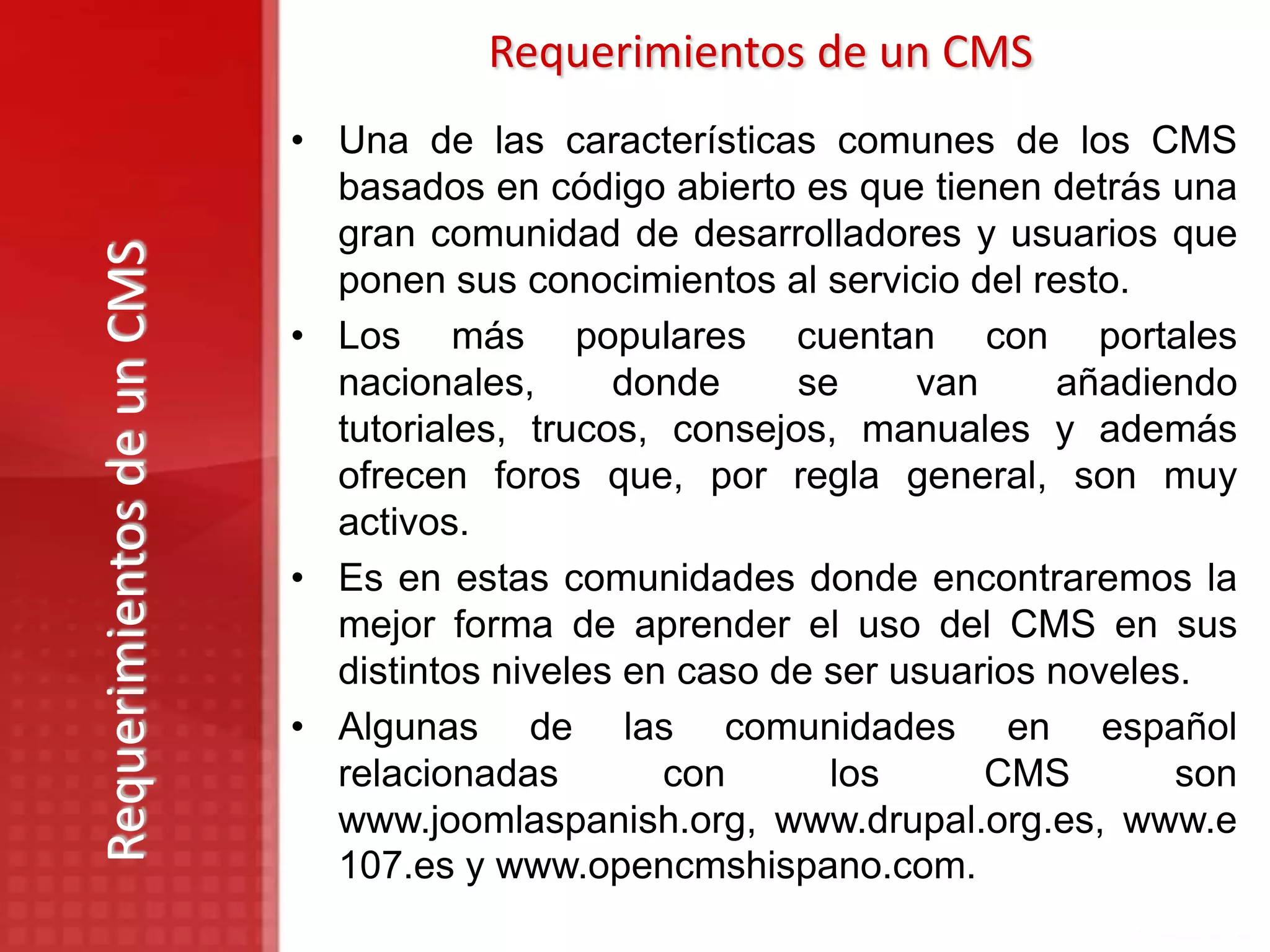 Requerimientos de un CMS
                           • Una de las características comunes de los CMS
                             basados en código abierto es que tienen detrás una
                             gran comunidad de desarrolladores y usuarios que
Requerimientos de un CMS

                             ponen sus conocimientos al servicio del resto.
                           • Los más populares cuentan con portales
                             nacionales,      donde     se     van     añadiendo
                             tutoriales, trucos, consejos, manuales y además
                             ofrecen foros que, por regla general, son muy
                             activos.
                           • Es en estas comunidades donde encontraremos la
                             mejor forma de aprender el uso del CMS en sus
                             distintos niveles en caso de ser usuarios noveles.
                           • Algunas de las comunidades en español
                             relacionadas        con      los      CMS        son
                             www.joomlaspanish.org, www.drupal.org.es, www.e
                             107.es y www.opencmshispano.com.
 