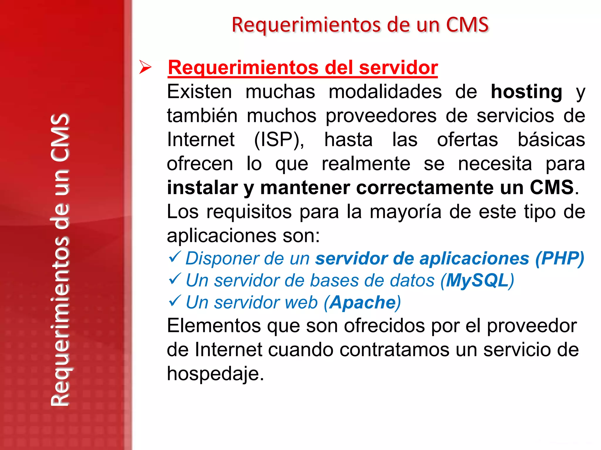 Requerimientos de un CMS
                            Requerimientos del servidor
                             Existen muchas modalidades de hosting y
                             también muchos proveedores de servicios de
Requerimientos de un CMS

                             Internet (ISP), hasta las ofertas básicas
                             ofrecen lo que realmente se necesita para
                             instalar y mantener correctamente un CMS.
                             Los requisitos para la mayoría de este tipo de
                             aplicaciones son:
                               Disponer de un servidor de aplicaciones (PHP)
                               Un servidor de bases de datos (MySQL)
                               Un servidor web (Apache)
                              Elementos que son ofrecidos por el proveedor
                              de Internet cuando contratamos un servicio de
                              hospedaje.
 