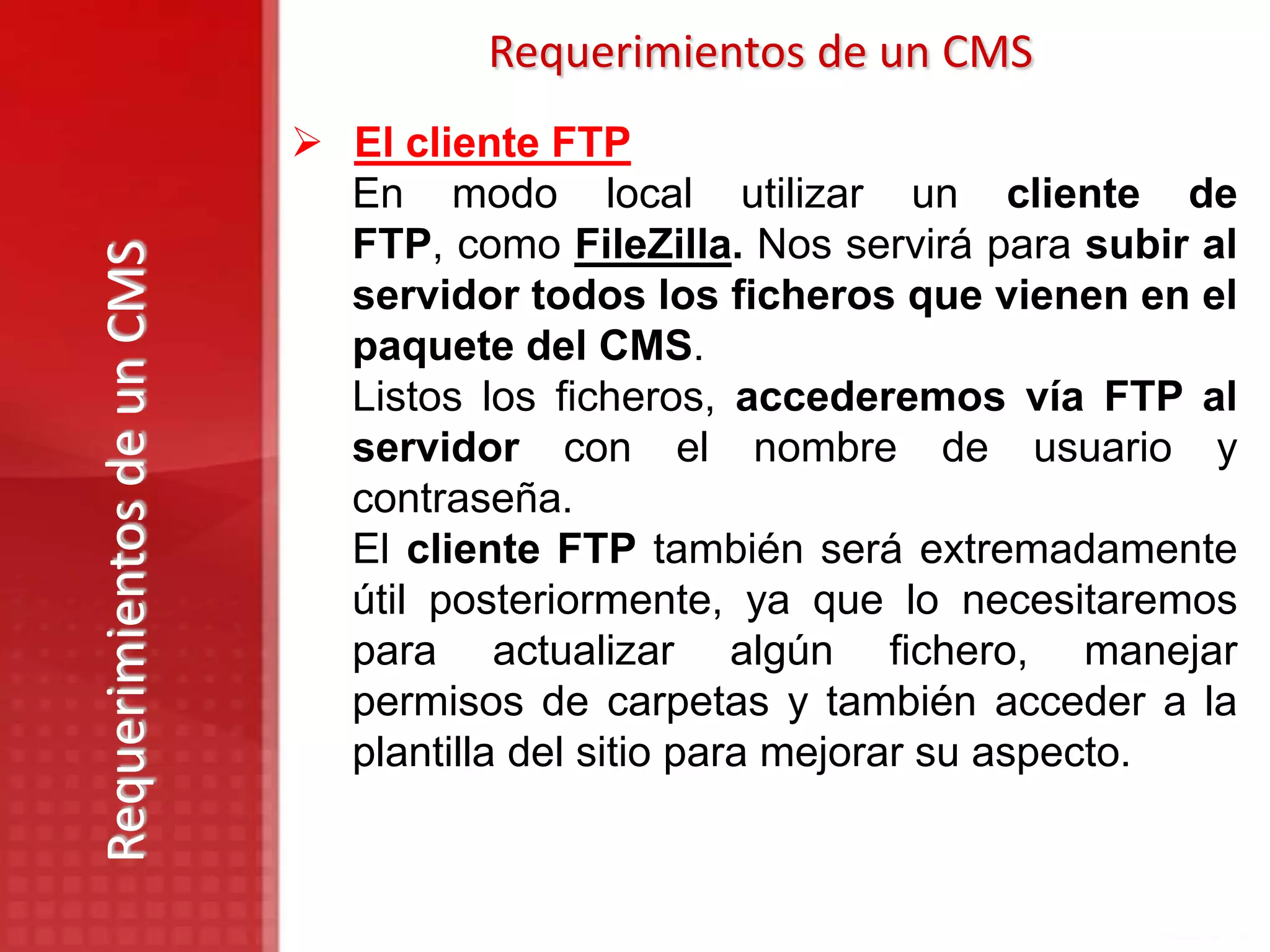 Requerimientos de un CMS
                            El cliente FTP
                             En modo local utilizar un cliente de
                             FTP, como FileZilla. Nos servirá para subir al
Requerimientos de un CMS

                             servidor todos los ficheros que vienen en el
                             paquete del CMS.
                             Listos los ficheros, accederemos vía FTP al
                             servidor con el nombre de usuario y
                             contraseña.
                             El cliente FTP también será extremadamente
                             útil posteriormente, ya que lo necesitaremos
                             para actualizar algún fichero, manejar
                             permisos de carpetas y también acceder a la
                             plantilla del sitio para mejorar su aspecto.
 