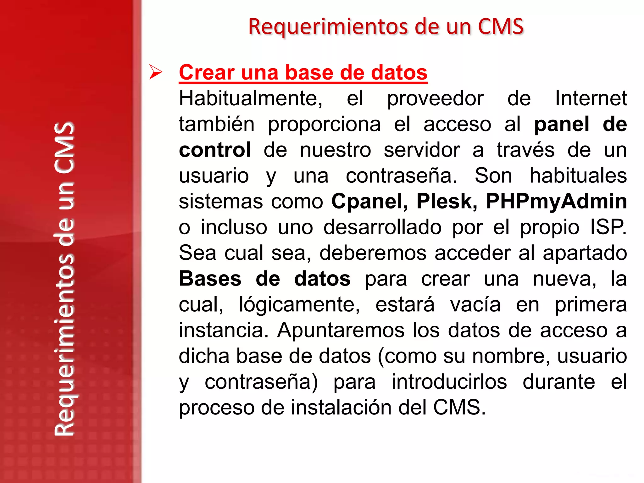 Requerimientos de un CMS
                            Crear una base de datos
                             Habitualmente, el proveedor de Internet
                             también proporciona el acceso al panel de
Requerimientos de un CMS

                             control de nuestro servidor a través de un
                             usuario y una contraseña. Son habituales
                             sistemas como Cpanel, Plesk, PHPmyAdmin
                             o incluso uno desarrollado por el propio ISP.
                             Sea cual sea, deberemos acceder al apartado
                             Bases de datos para crear una nueva, la
                             cual, lógicamente, estará vacía en primera
                             instancia. Apuntaremos los datos de acceso a
                             dicha base de datos (como su nombre, usuario
                             y contraseña) para introducirlos durante el
                             proceso de instalación del CMS.
 