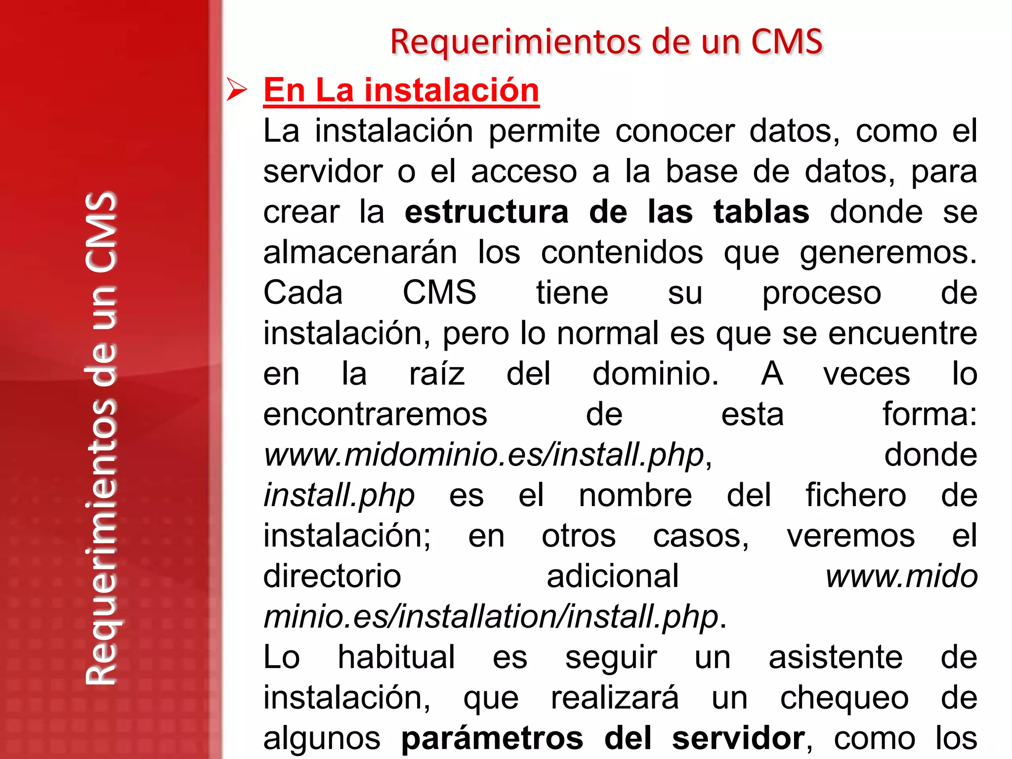 Requerimientos de un CMS
                            En La instalación
                             La instalación permite conocer datos, como el
                             servidor o el acceso a la base de datos, para
Requerimientos de un CMS

                             crear la estructura de las tablas donde se
                             almacenarán los contenidos que generemos.
                             Cada       CMS      tiene     su    proceso     de
                             instalación, pero lo normal es que se encuentre
                             en la raíz del dominio. A veces lo
                             encontraremos           de       esta       forma:
                             www.midominio.es/install.php,               donde
                             install.php es el nombre del fichero de
                             instalación; en otros casos, veremos el
                             directorio           adicional          www.mido
                             minio.es/installation/install.php.
                             Lo habitual es seguir un asistente de
                             instalación, que realizará un chequeo de
                             algunos parámetros del servidor, como los
 