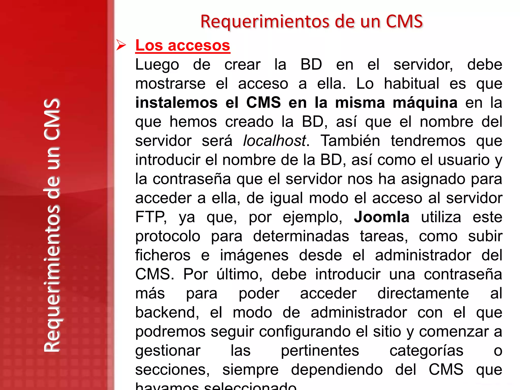 Requerimientos de un CMS
                            Los accesos
                             Luego de crear la BD en el servidor, debe
                             mostrarse el acceso a ella. Lo habitual es que
                             instalemos el CMS en la misma máquina en la
Requerimientos de un CMS

                             que hemos creado la BD, así que el nombre del
                             servidor será localhost. También tendremos que
                             introducir el nombre de la BD, así como el usuario y
                             la contraseña que el servidor nos ha asignado para
                             acceder a ella, de igual modo el acceso al servidor
                             FTP, ya que, por ejemplo, Joomla utiliza este
                             protocolo para determinadas tareas, como subir
                             ficheros e imágenes desde el administrador del
                             CMS. Por último, debe introducir una contraseña
                             más para poder acceder directamente al
                             backend, el modo de administrador con el que
                             podremos seguir configurando el sitio y comenzar a
                             gestionar      las   pertinentes    categorías     o
                             secciones, siempre dependiendo del CMS que
 