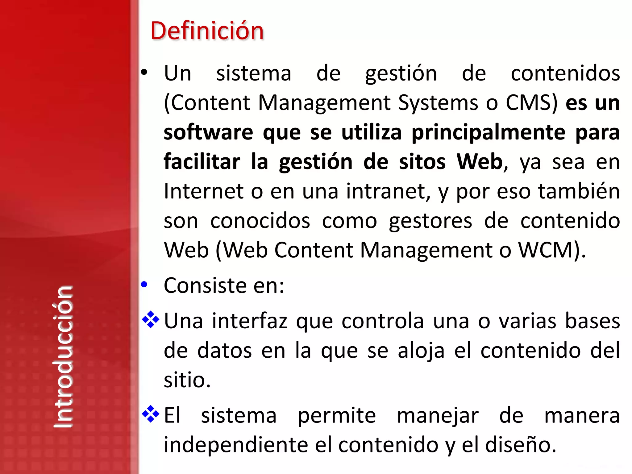 Definición
               • Un sistema de gestión de contenidos
                 (Content Management Systems o CMS) es un
                 software que se utiliza principalmente para
                 facilitar la gestión de sitos Web, ya sea en
                 Internet o en una intranet, y por eso también
                 son conocidos como gestores de contenido
                 Web (Web Content Management o WCM).
               • Consiste en:
Introducción




               Una interfaz que controla una o varias bases
                 de datos en la que se aloja el contenido del
                 sitio.
               El sistema permite manejar de manera
                 independiente el contenido y el diseño.
 