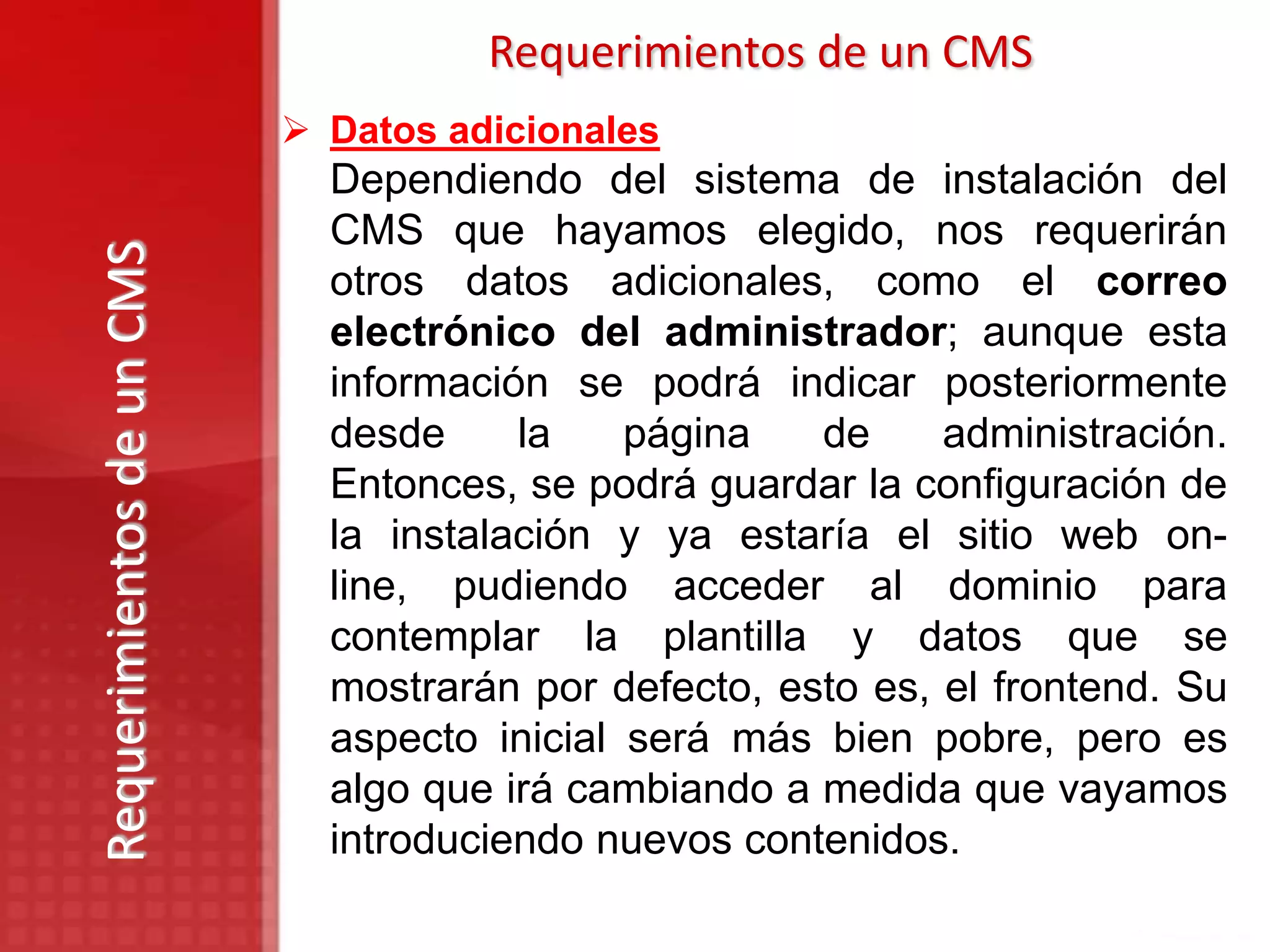Requerimientos de un CMS
                            Datos adicionales
                             Dependiendo del sistema de instalación del
                             CMS que hayamos elegido, nos requerirán
Requerimientos de un CMS

                             otros datos adicionales, como el correo
                             electrónico del administrador; aunque esta
                             información se podrá indicar posteriormente
                             desde     la    página   de     administración.
                             Entonces, se podrá guardar la configuración de
                             la instalación y ya estaría el sitio web on-
                             line, pudiendo acceder al dominio para
                             contemplar la plantilla y datos que se
                             mostrarán por defecto, esto es, el frontend. Su
                             aspecto inicial será más bien pobre, pero es
                             algo que irá cambiando a medida que vayamos
                             introduciendo nuevos contenidos.
 