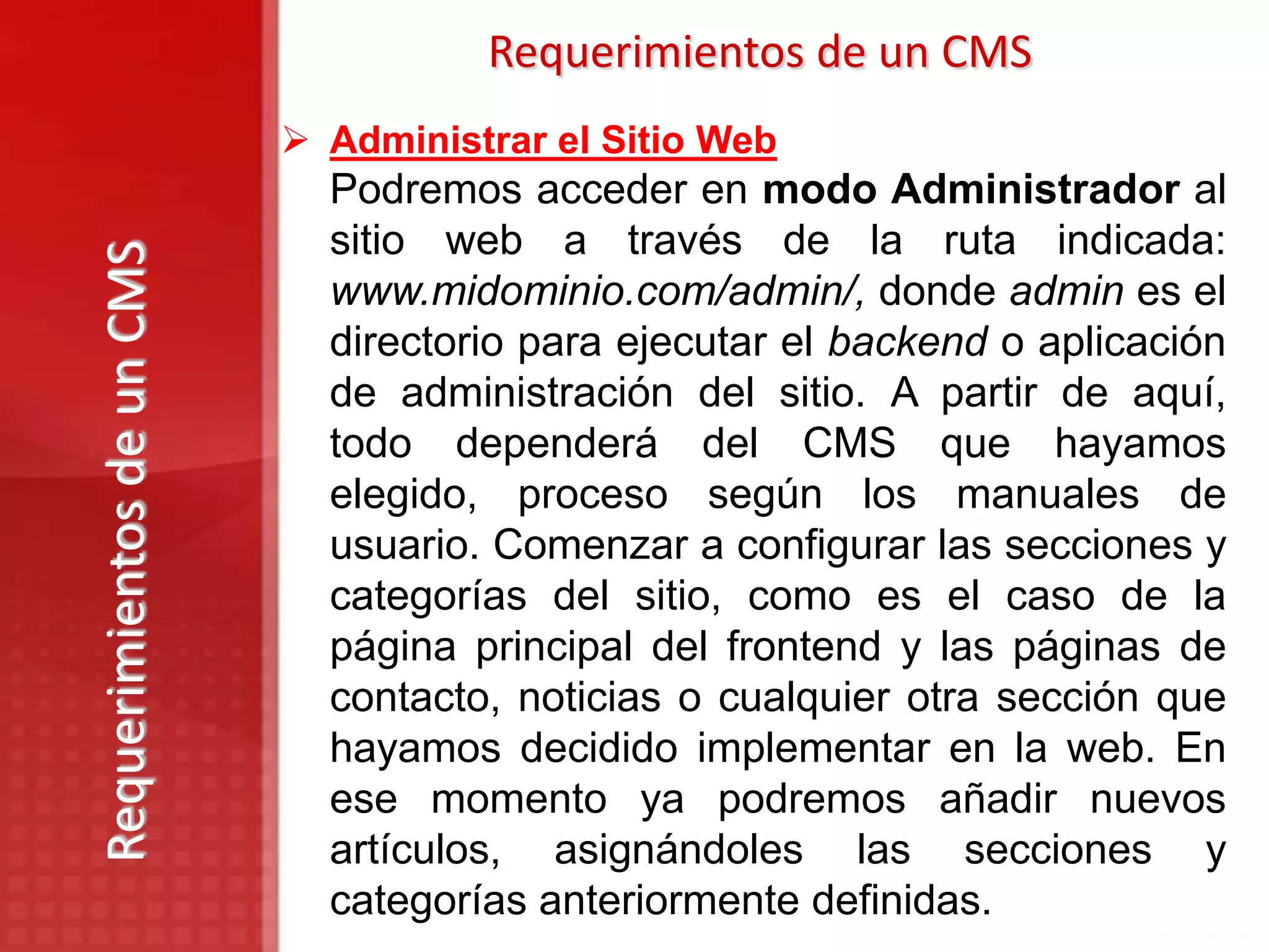 Requerimientos de un CMS
                            Administrar el Sitio Web
                             Podremos acceder en modo Administrador al
                             sitio web a través de la ruta indicada:
Requerimientos de un CMS

                             www.midominio.com/admin/, donde admin es el
                             directorio para ejecutar el backend o aplicación
                             de administración del sitio. A partir de aquí,
                             todo dependerá del CMS que hayamos
                             elegido, proceso según los manuales de
                             usuario. Comenzar a configurar las secciones y
                             categorías del sitio, como es el caso de la
                             página principal del frontend y las páginas de
                             contacto, noticias o cualquier otra sección que
                             hayamos decidido implementar en la web. En
                             ese momento ya podremos añadir nuevos
                             artículos, asignándoles las secciones y
                             categorías anteriormente definidas.
 