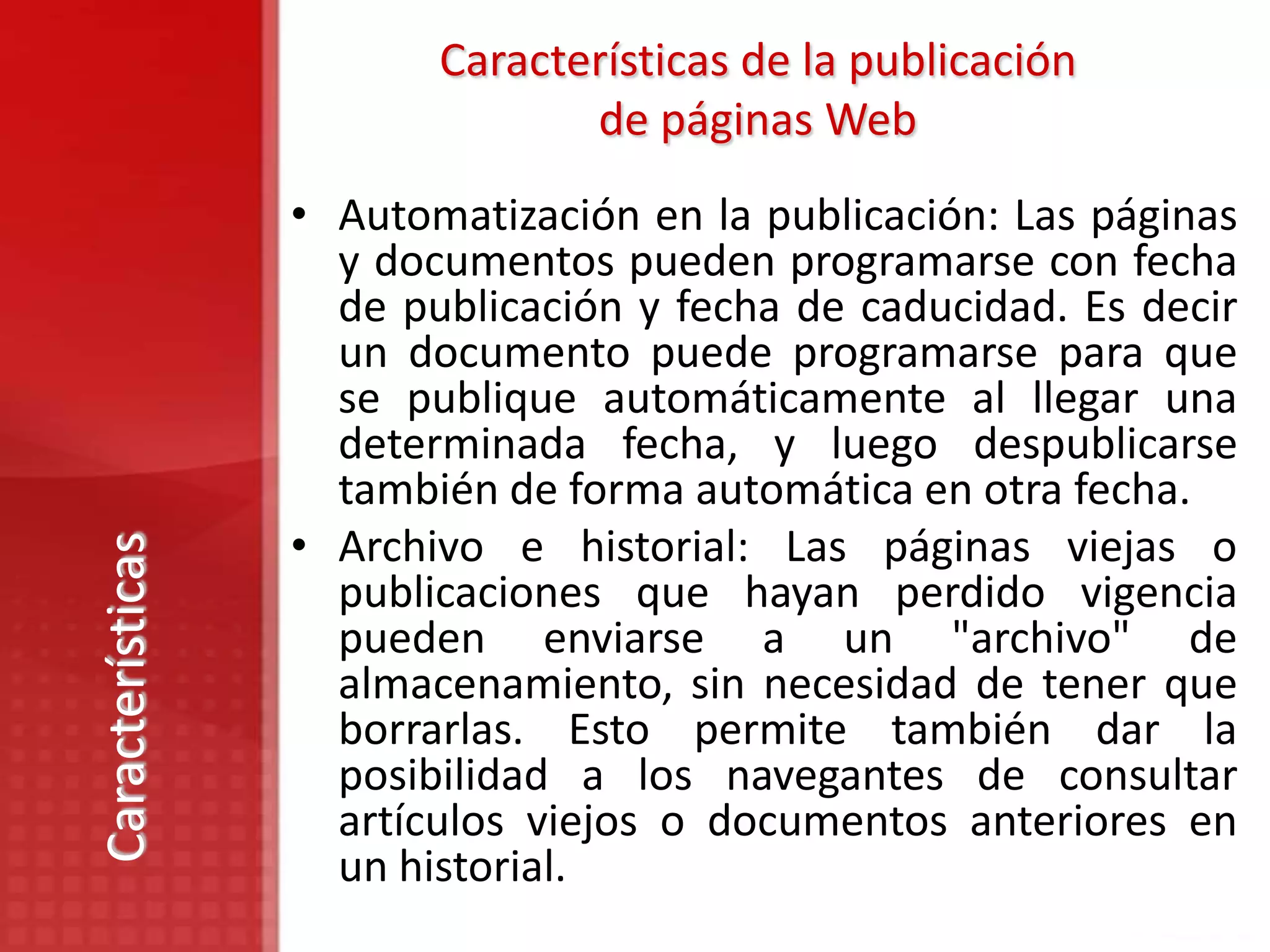 Características de la publicación
                                de páginas Web
                  • Automatización en la publicación: Las páginas
                    y documentos pueden programarse con fecha
                    de publicación y fecha de caducidad. Es decir
                    un documento puede programarse para que
                    se publique automáticamente al llegar una
                    determinada fecha, y luego despublicarse
                    también de forma automática en otra fecha.
                  • Archivo e historial: Las páginas viejas o
Características




                    publicaciones que hayan perdido vigencia
                    pueden enviarse a un "archivo" de
                    almacenamiento, sin necesidad de tener que
                    borrarlas. Esto permite también dar la
                    posibilidad a los navegantes de consultar
                    artículos viejos o documentos anteriores en
                    un historial.
 
