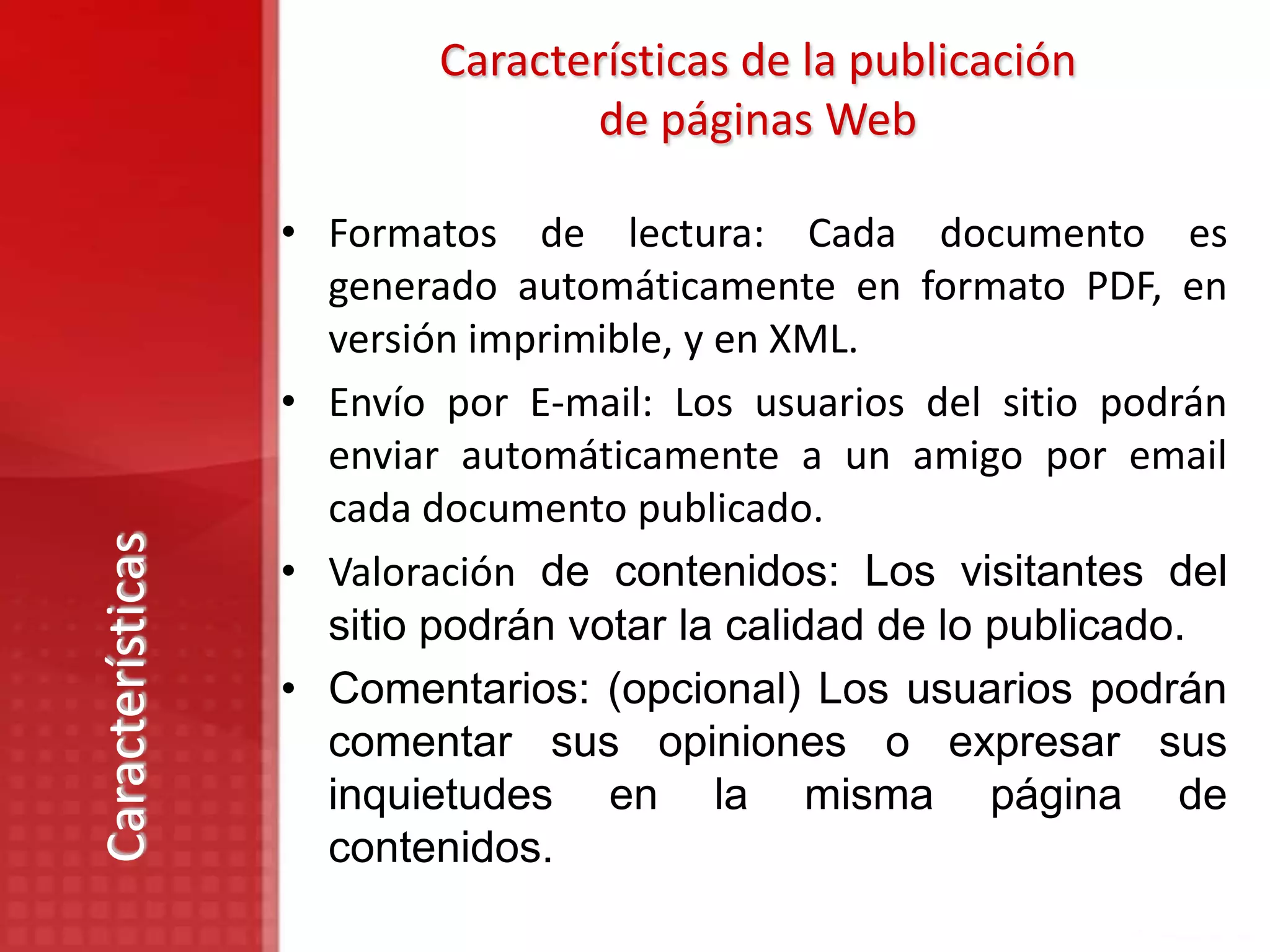 Características de la publicación
                                 de páginas Web

                  • Formatos de lectura: Cada documento es
                    generado automáticamente en formato PDF, en
                    versión imprimible, y en XML.
                  • Envío por E-mail: Los usuarios del sitio podrán
                    enviar automáticamente a un amigo por email
                    cada documento publicado.
Características




                  • Valoración de contenidos: Los visitantes del
                    sitio podrán votar la calidad de lo publicado.
                  • Comentarios: (opcional) Los usuarios podrán
                    comentar sus opiniones o expresar sus
                    inquietudes en la misma página de
                    contenidos.
 