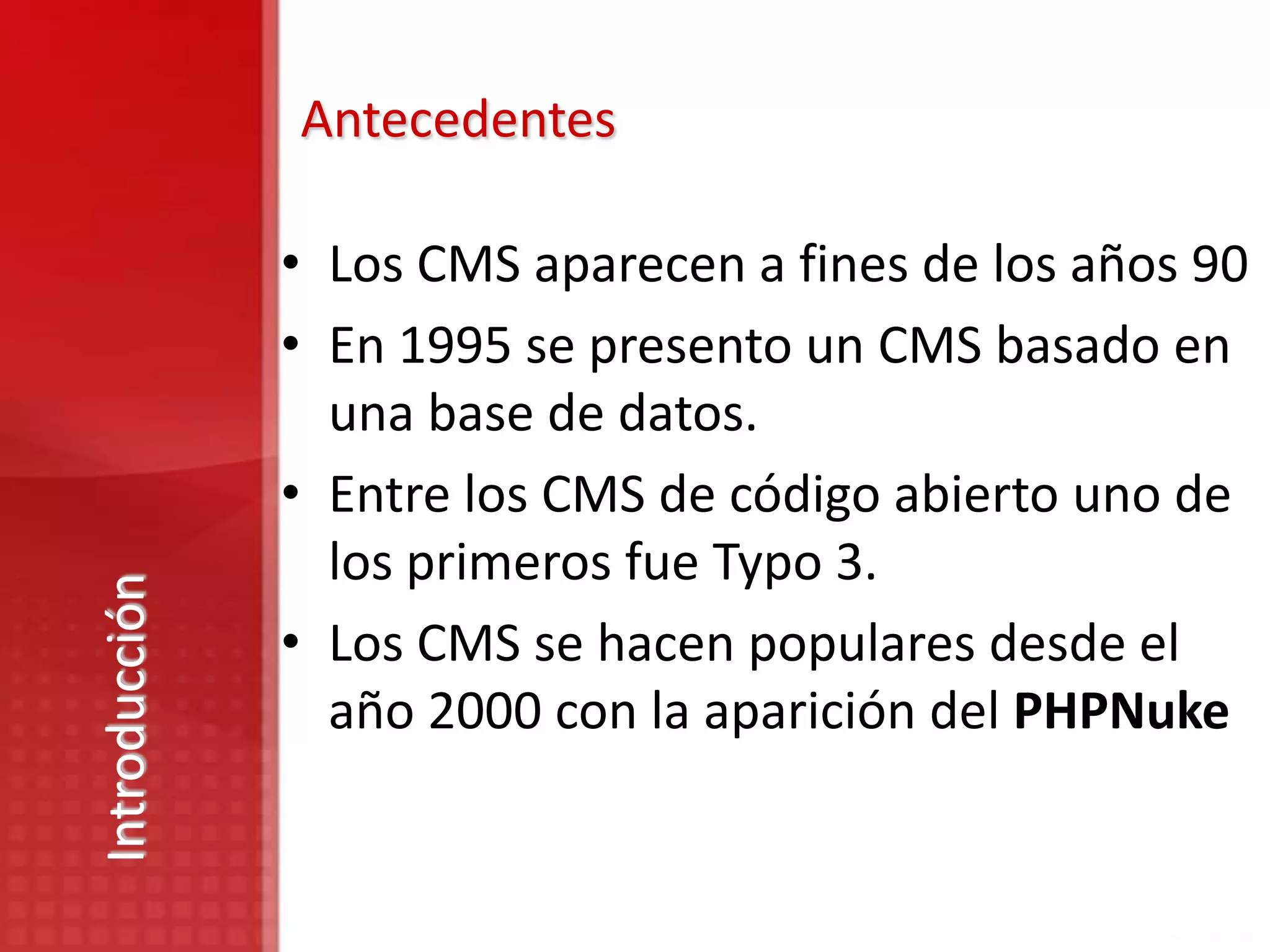 Antecedentes

               • Los CMS aparecen a fines de los años 90
               • En 1995 se presento un CMS basado en
                 una base de datos.
               • Entre los CMS de código abierto uno de
                 los primeros fue Typo 3.
Introducción




               • Los CMS se hacen populares desde el
                 año 2000 con la aparición del PHPNuke
 