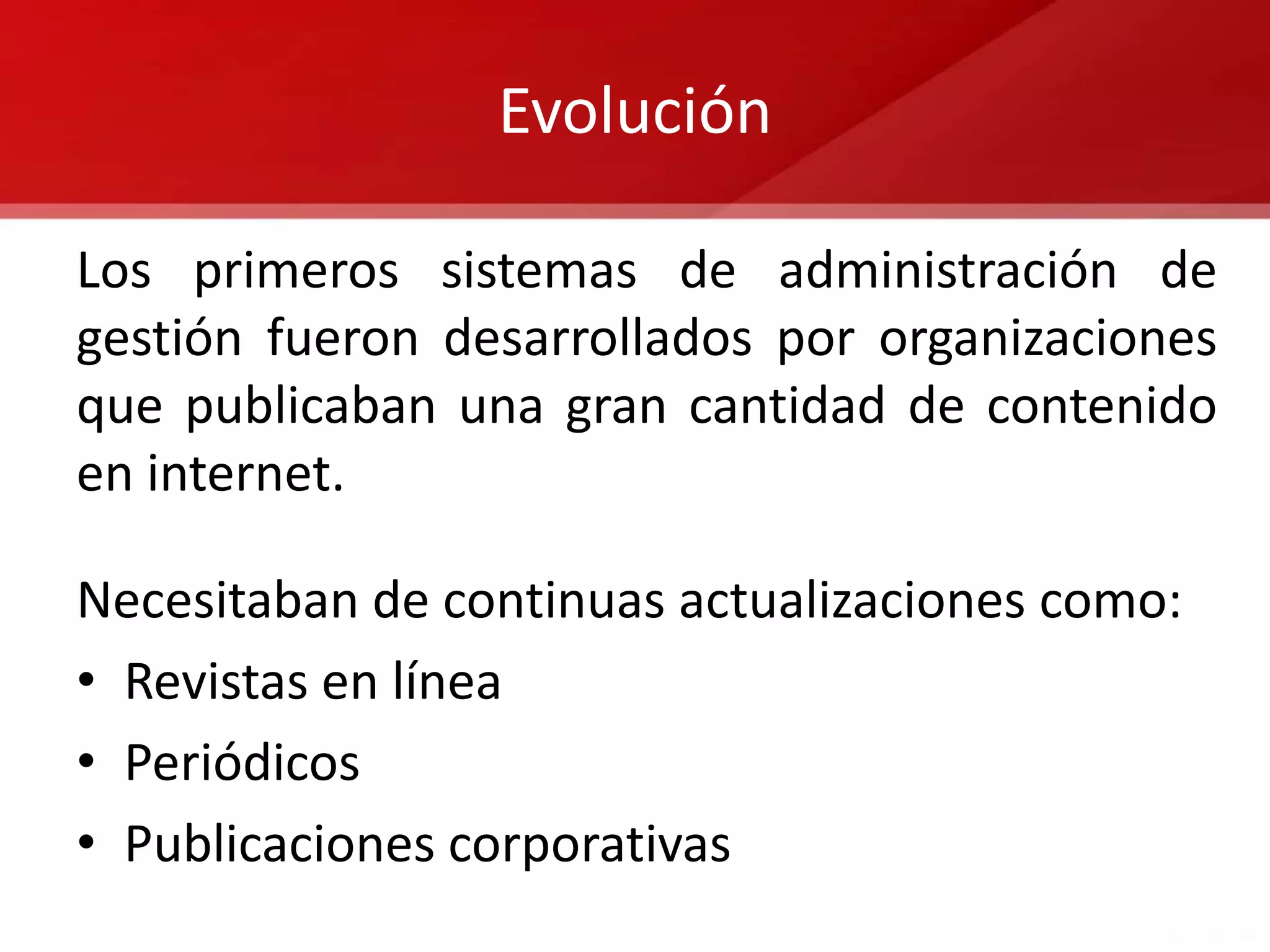 Evolución

Los primeros sistemas de administración de
gestión fueron desarrollados por organizaciones
que publicaban una gran cantidad de contenido
en internet.

Necesitaban de continuas actualizaciones como:
• Revistas en línea
• Periódicos
• Publicaciones corporativas
 