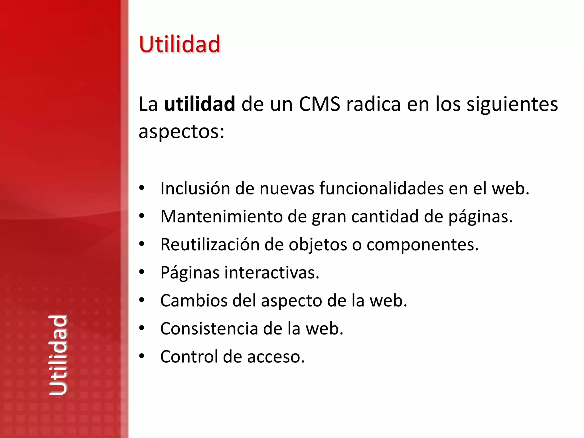 Utilidad

           La utilidad de un CMS radica en los siguientes
           aspectos:

           •   Inclusión de nuevas funcionalidades en el web.
           •   Mantenimiento de gran cantidad de páginas.
           •   Reutilización de objetos o componentes.
           •   Páginas interactivas.
           •   Cambios del aspecto de la web.
Utilidad




           •   Consistencia de la web.
           •   Control de acceso.
 