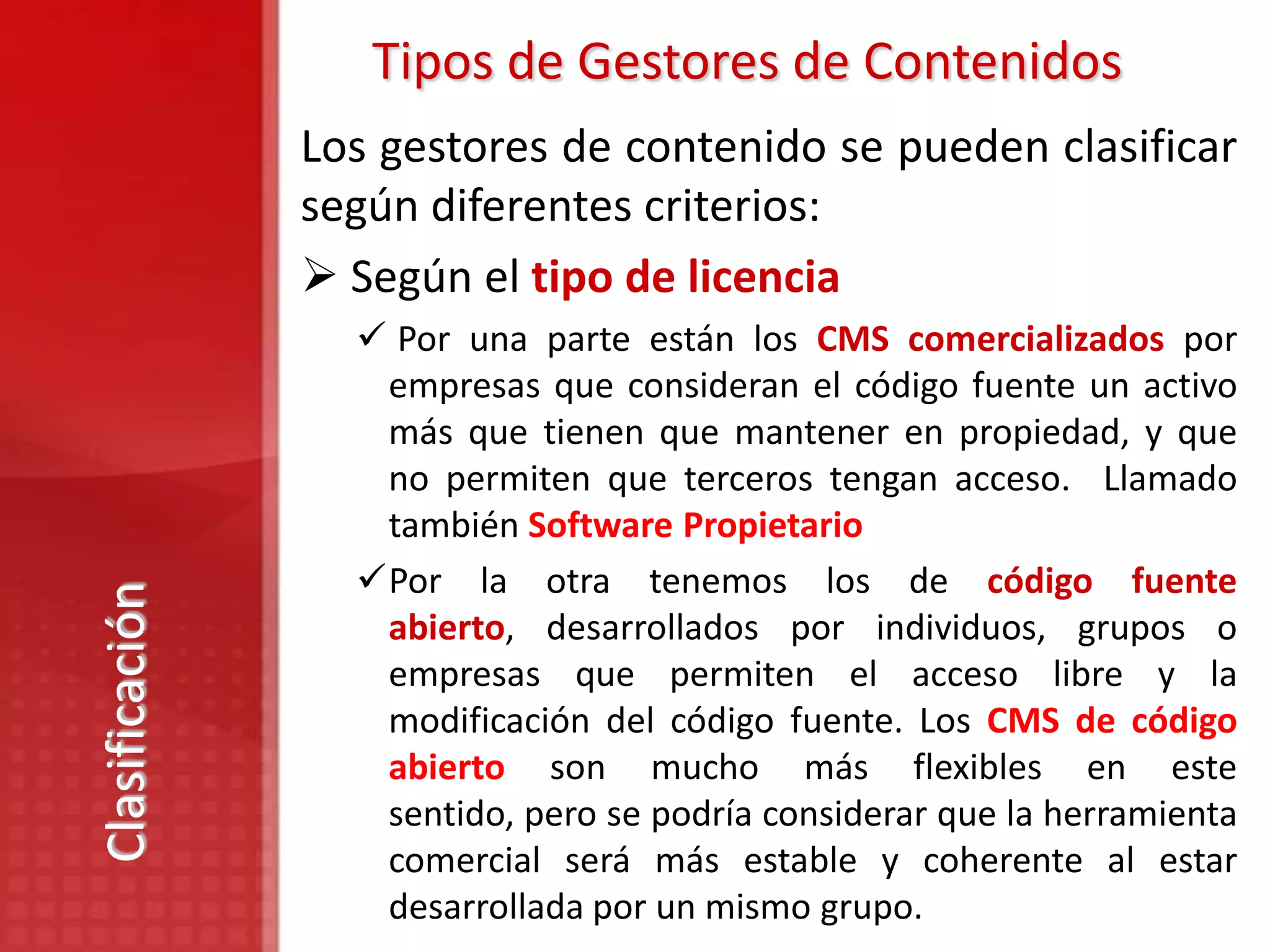 Tipos de Gestores de Contenidos
                Los gestores de contenido se pueden clasificar
                según diferentes criterios:
                 Según el tipo de licencia
                   Por una parte están los CMS comercializados por
                   empresas que consideran el código fuente un activo
                   más que tienen que mantener en propiedad, y que
                   no permiten que terceros tengan acceso. Llamado
                   también Software Propietario
                  Por la otra tenemos los de código fuente
Clasificación




                   abierto, desarrollados por individuos, grupos o
                   empresas que permiten el acceso libre y la
                   modificación del código fuente. Los CMS de código
                   abierto son mucho más flexibles en este
                   sentido, pero se podría considerar que la herramienta
                   comercial será más estable y coherente al estar
                   desarrollada por un mismo grupo.
 