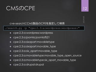 CMSのCPE
cve-searchにCMS製品のCPEを指定して検索
 cpe:2.3:a:wordpress:wordpress
 cpe:2.3:a:joomla:joomla%21
 cpe:2.3:a:sixapart:movabletype
 cpe:2.3:a:sixapart:movable_type
 cpe:2.3:a:six_apart:movable_type
 cpe:2.3:a:movabletype:movable_type_open_source
 cpe:2.3:a:movabletype:six_apart_movable_type
 cpe:2.3:a:drupal:drupal
12
./search.py -p "cpe:2.3:a:wordpress:wordpress:"
 