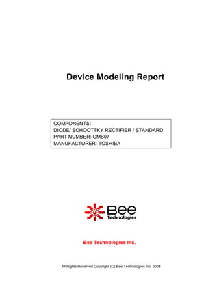Device Modeling Report




COMPONENTS:
DIODE/ SCHOOTTKY RECTIFIER / STANDARD
PART NUMBER: CMS07
MANUFACTURER: TOSHIBA




               Bee Technologies Inc.



  All Rights Reserved Copyright (C) Bee Technologies Inc. 2004
 