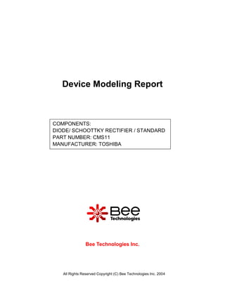 Device Modeling Report



COMPONENTS:
DIODE/ SCHOOTTKY RECTIFIER / STANDARD
PART NUMBER: CMS11
MANUFACTURER: TOSHIBA




                Bee Technologies Inc.




   All Rights Reserved Copyright (C) Bee Technologies Inc. 2004
 