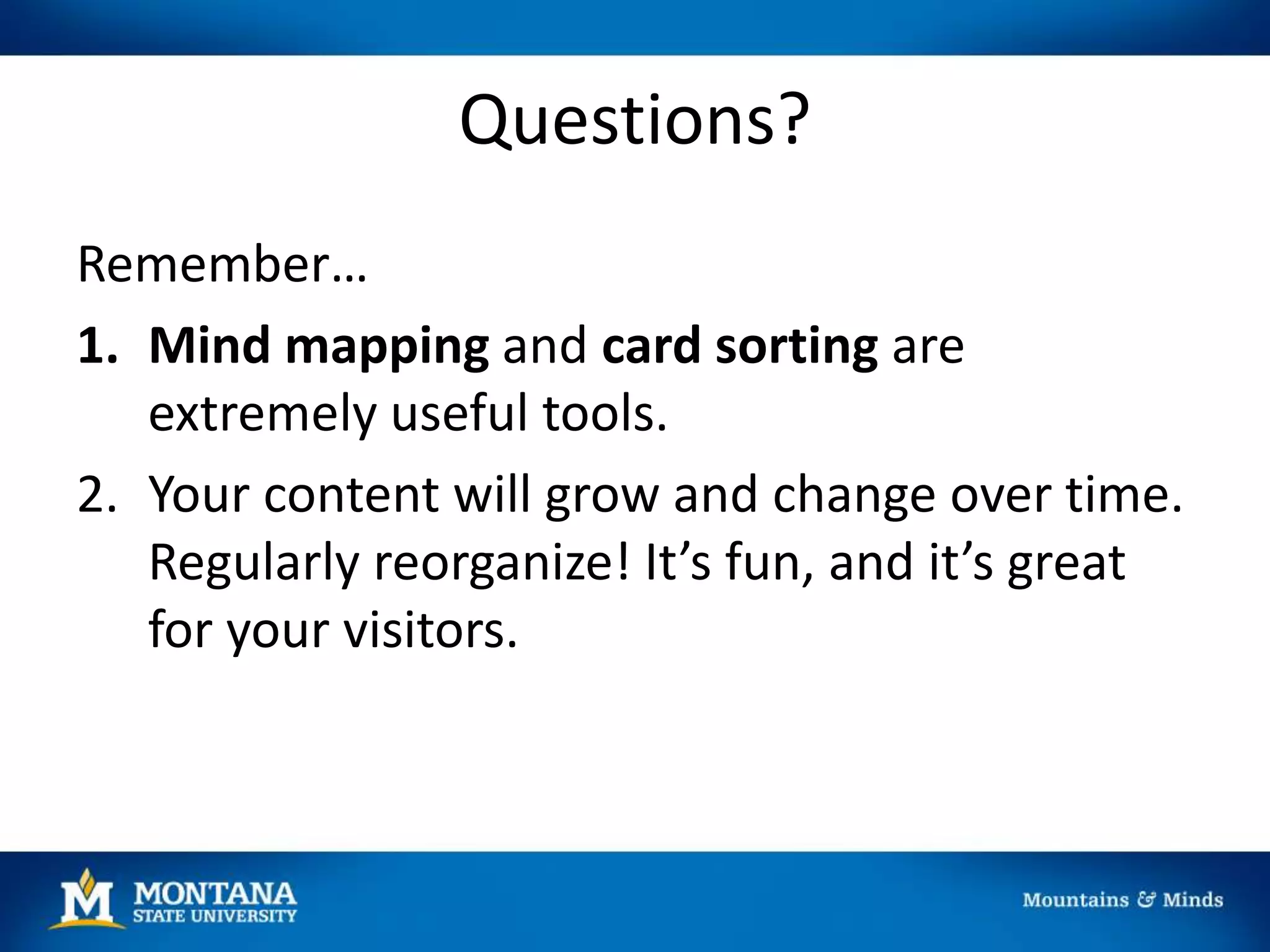 Questions?
Remember…
1. Mind mapping and card sorting are
extremely useful tools.
2. Your content will grow and change over time.
Regularly reorganize! It’s fun, and it’s great
for your visitors.
 