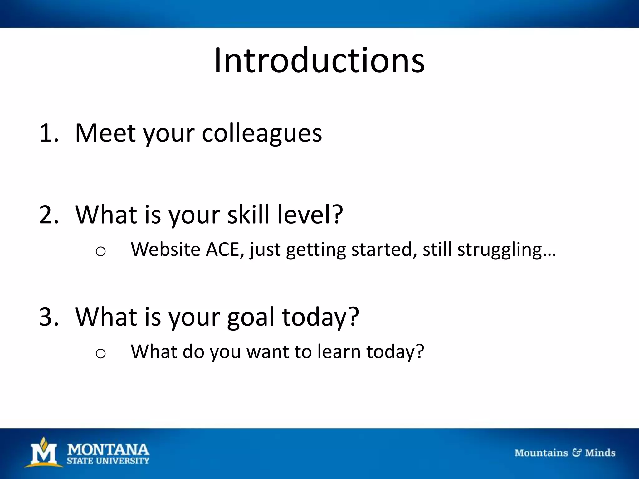 Introductions
1. Meet your colleagues
2. What is your skill level?
o Website ACE, just getting started, still struggling…
3. What is your goal today?
o What do you want to learn today?
 