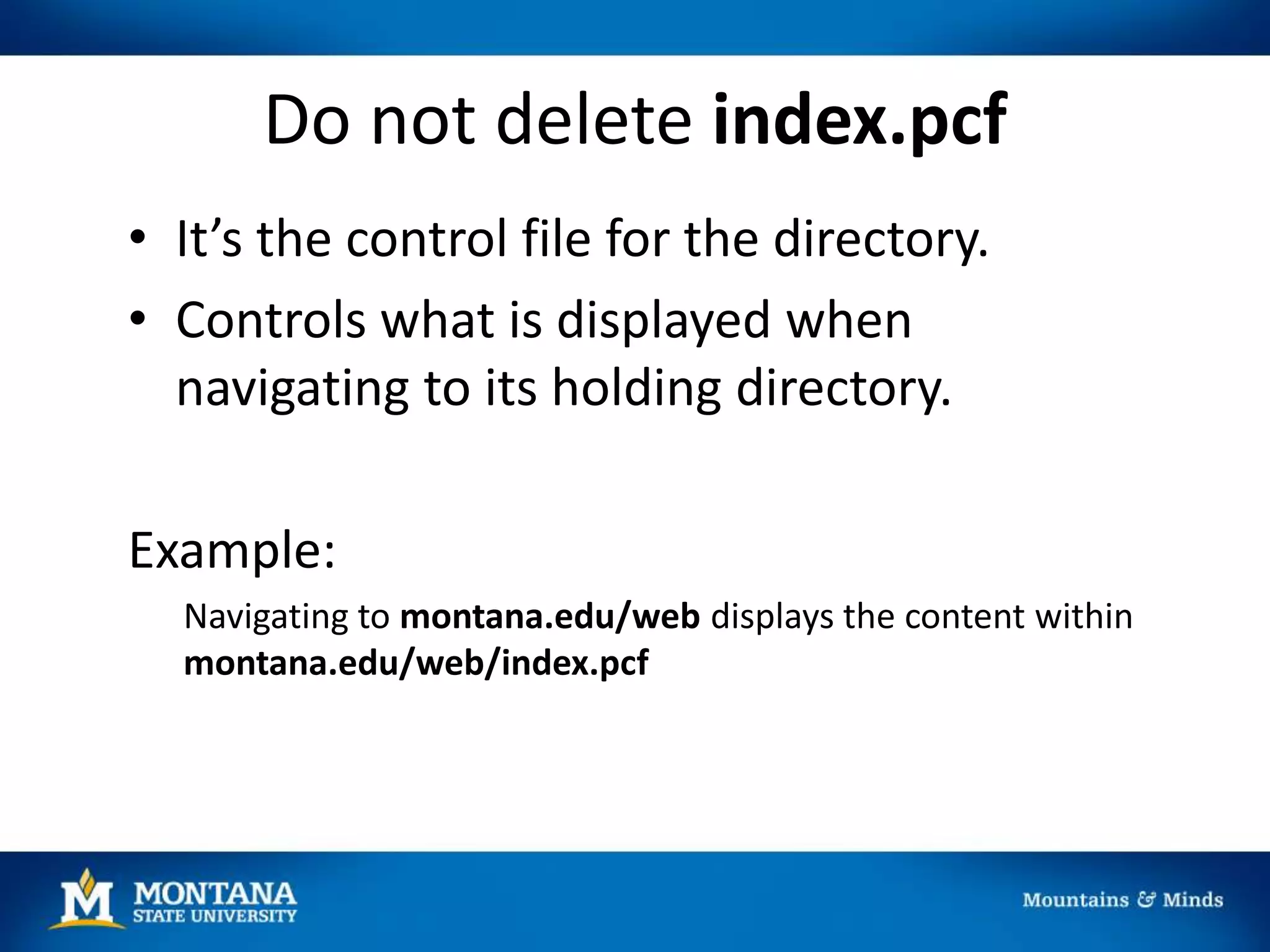 Do not delete index.pcf
• It’s the control file for the directory.
• Controls what is displayed when
navigating to its holding directory.
Example:
Navigating to montana.edu/web displays the content within
montana.edu/web/index.pcf
 