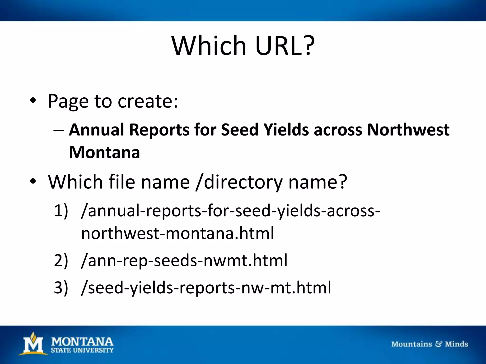 Which URL?
• Page to create:
– Annual Reports for Seed Yields across Northwest
Montana
• Which file name /directory name?
1) /annual-reports-for-seed-yields-across-
northwest-montana.html
2) /ann-rep-seeds-nwmt.html
3) /seed-yields-reports-nw-mt.html
 