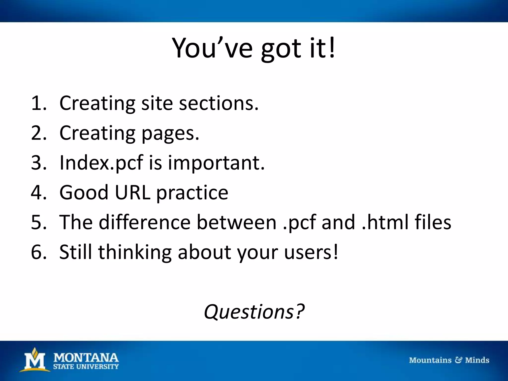 You’ve got it!
1. Creating site sections.
2. Creating pages.
3. Index.pcf is important.
4. Good URL practice
5. The difference between .pcf and .html files
6. Still thinking about your users!
Questions?
 