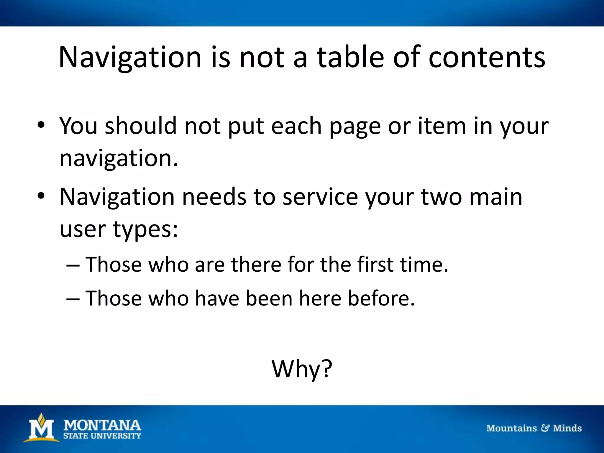 Navigation is not a table of contents
• You should not put each page or item in your
navigation.
• Navigation needs to service your two main
user types:
– Those who are there for the first time.
– Those who have been here before.
Why?
 