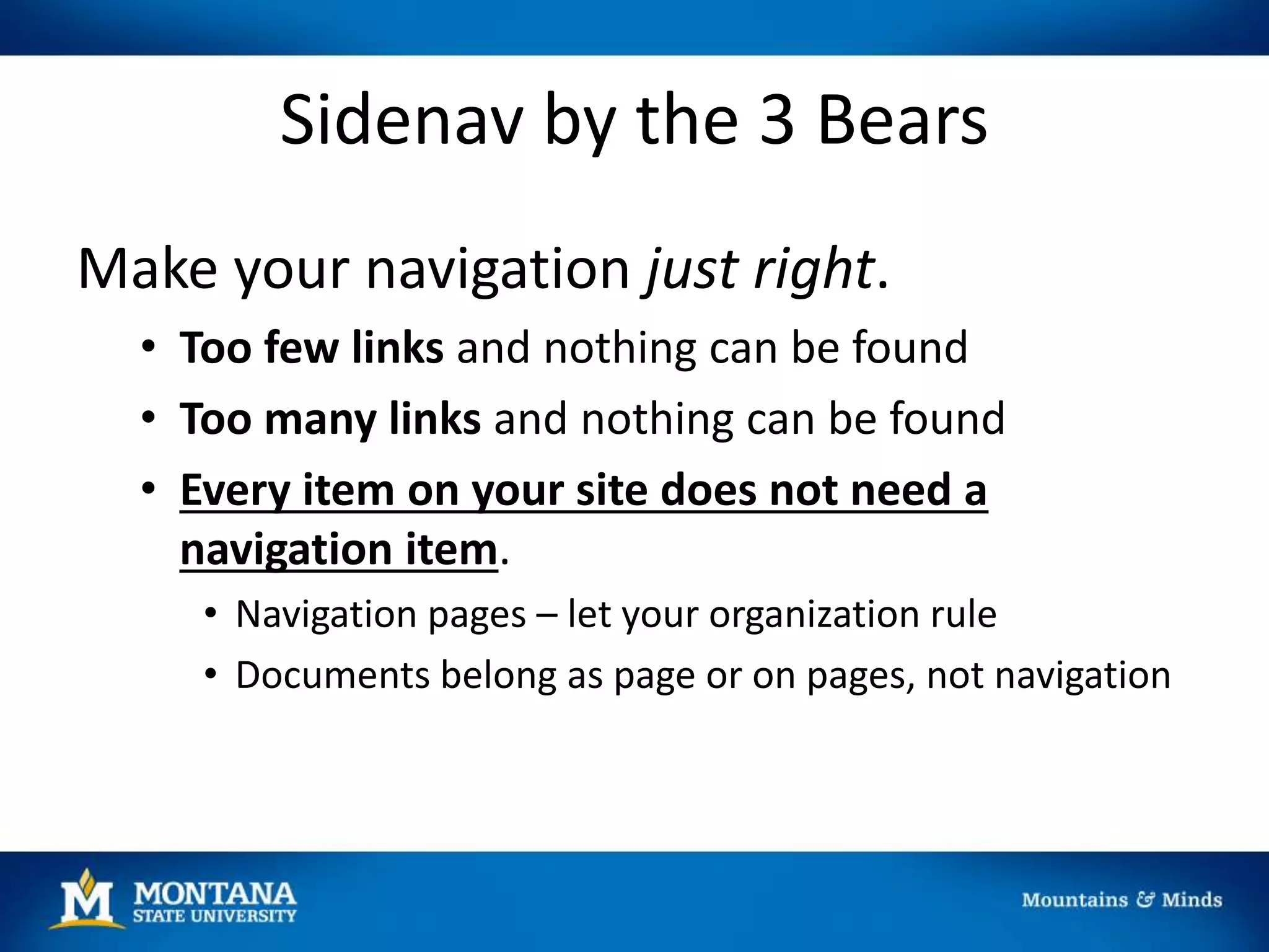 Sidenav by the 3 Bears
Make your navigation just right.
• Too few links and nothing can be found
• Too many links and nothing can be found
• Every item on your site does not need a
navigation item.
• Navigation pages – let your organization rule
• Documents belong as page or on pages, not navigation
 