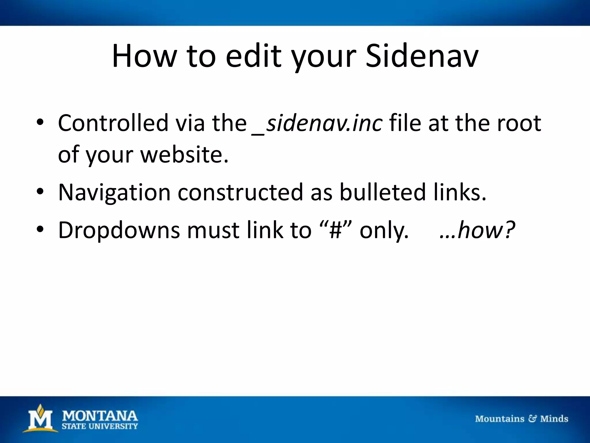 How to edit your Sidenav
• Controlled via the _sidenav.inc file at the root
of your website.
• Navigation constructed as bulleted links.
• Dropdowns must link to “#” only. …how?
 