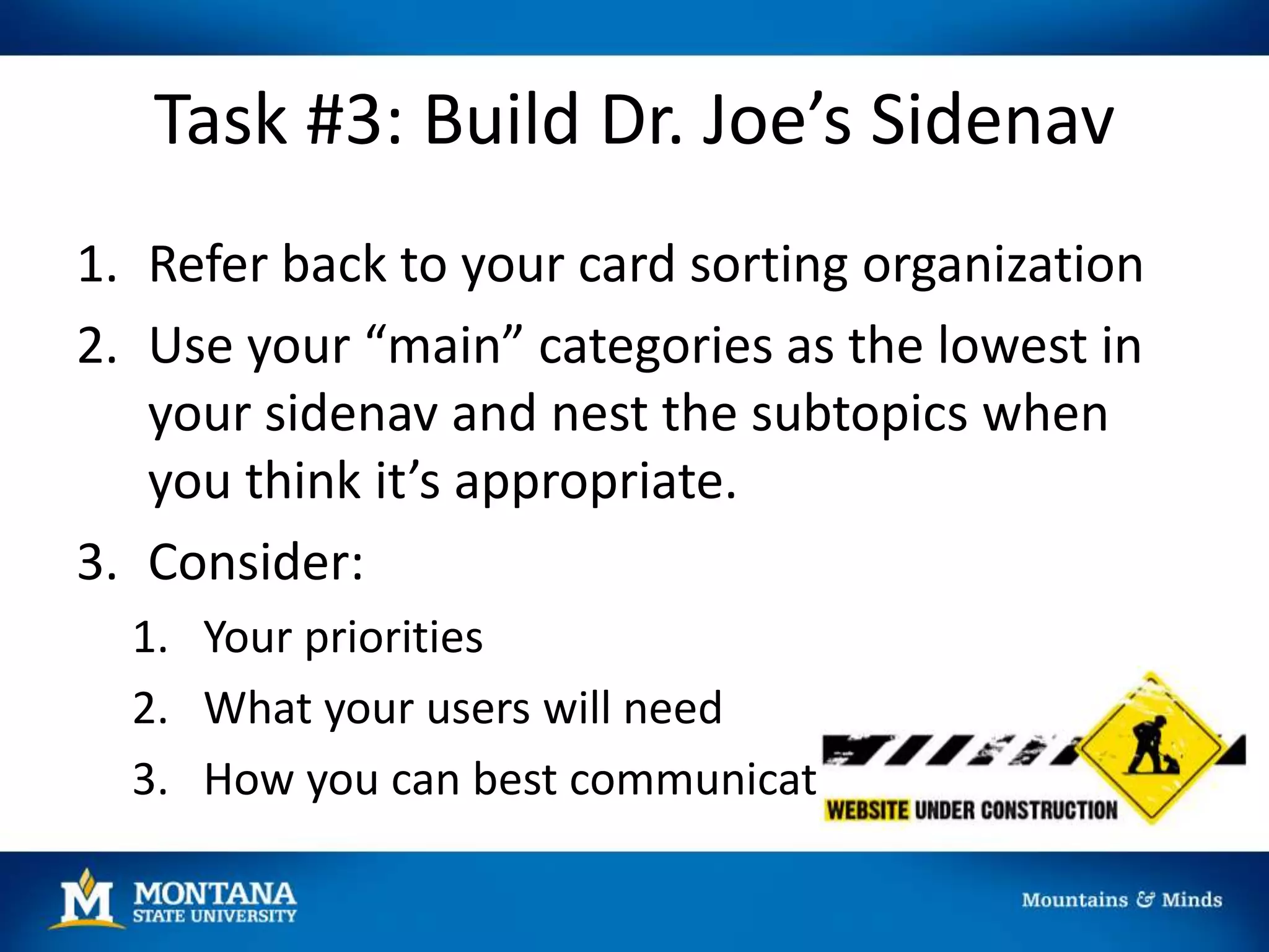 Task #3: Build Dr. Joe’s Sidenav
1. Refer back to your card sorting organization
2. Use your “main” categories as the lowest in
your sidenav and nest the subtopics when
you think it’s appropriate.
3. Consider:
1. Your priorities
2. What your users will need
3. How you can best communicate
 