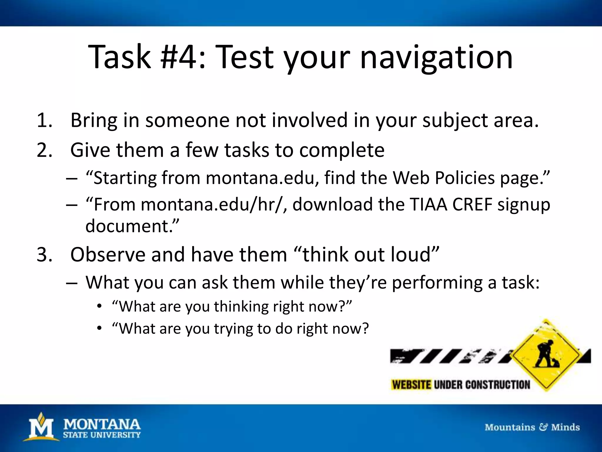 Task #4: Test your navigation
1. Bring in someone not involved in your subject area.
2. Give them a few tasks to complete
– “Starting from montana.edu, find the Web Policies page.”
– “From montana.edu/hr/, download the TIAA CREF signup
document.”
3. Observe and have them “think out loud”
– What you can ask them while they’re performing a task:
• “What are you thinking right now?”
• “What are you trying to do right now?
 