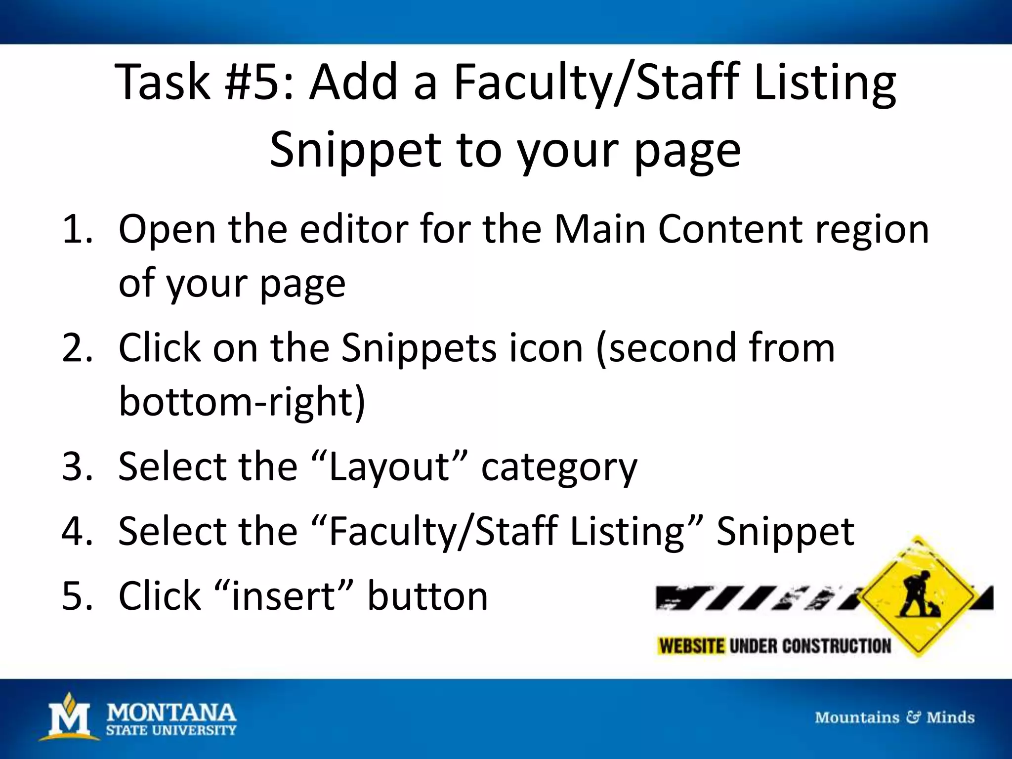 Task #5: Add a Faculty/Staff Listing
Snippet to your page
1. Open the editor for the Main Content region
of your page
2. Click on the Snippets icon (second from
bottom-right)
3. Select the “Layout” category
4. Select the “Faculty/Staff Listing” Snippet
5. Click “insert” button
 