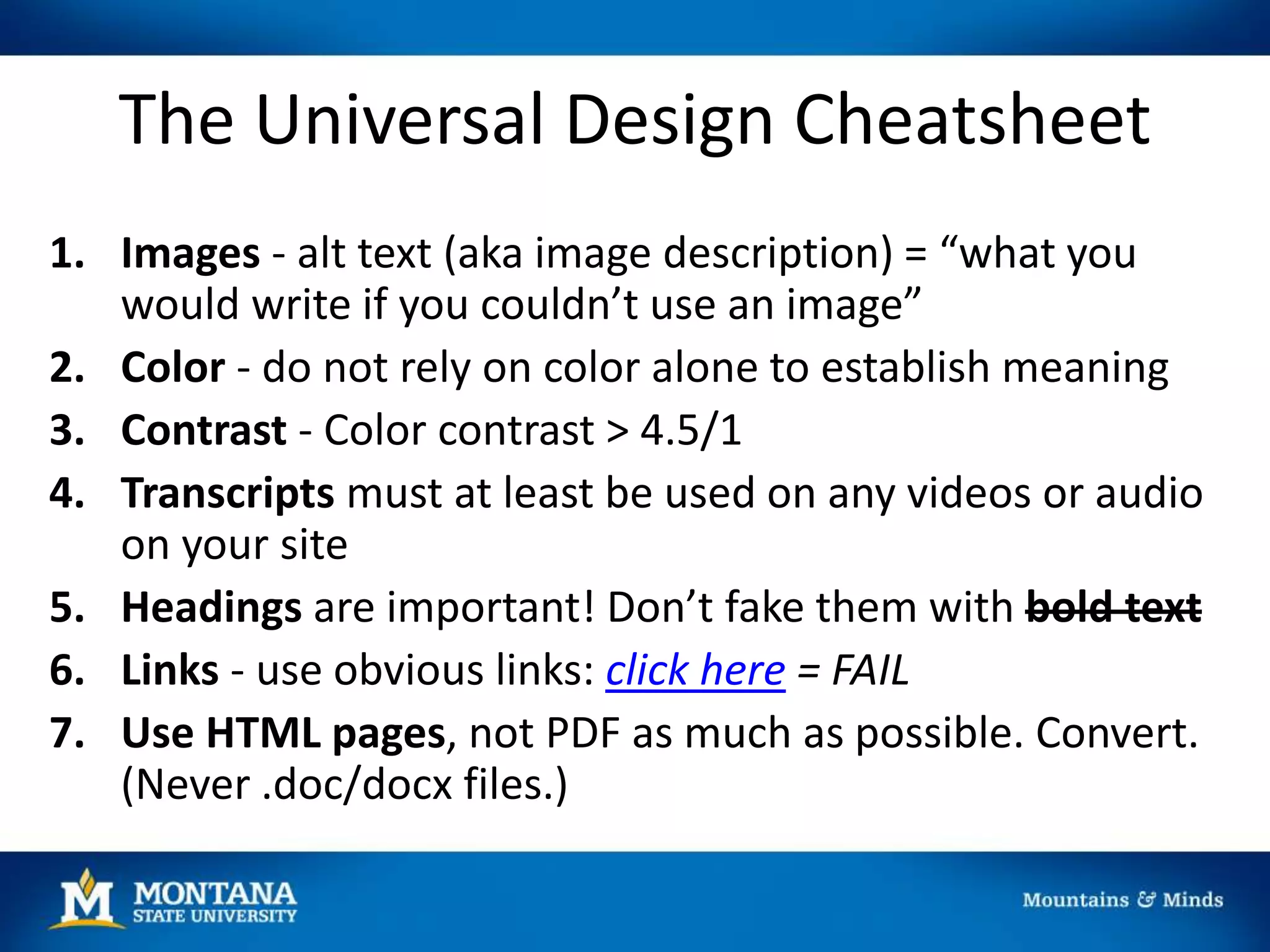 The Universal Design Cheatsheet
1. Images - alt text (aka image description) = “what you
would write if you couldn’t use an image”
2. Color - do not rely on color alone to establish meaning
3. Contrast - Color contrast > 4.5/1
4. Transcripts must at least be used on any videos or audio
on your site
5. Headings are important! Don’t fake them with bold text
6. Links - use obvious links: click here = FAIL
7. Use HTML pages, not PDF as much as possible. Convert.
(Never .doc/docx files.)
 
