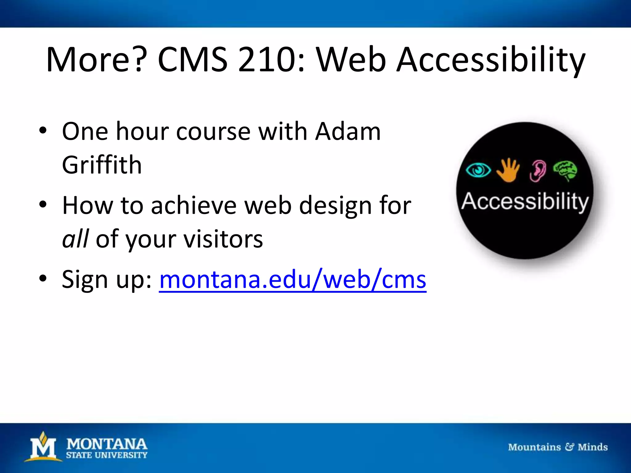 More? CMS 210: Web Accessibility
• One hour course with Adam
Griffith
• How to achieve web design for
all of your visitors
• Sign up: montana.edu/web/cms
 