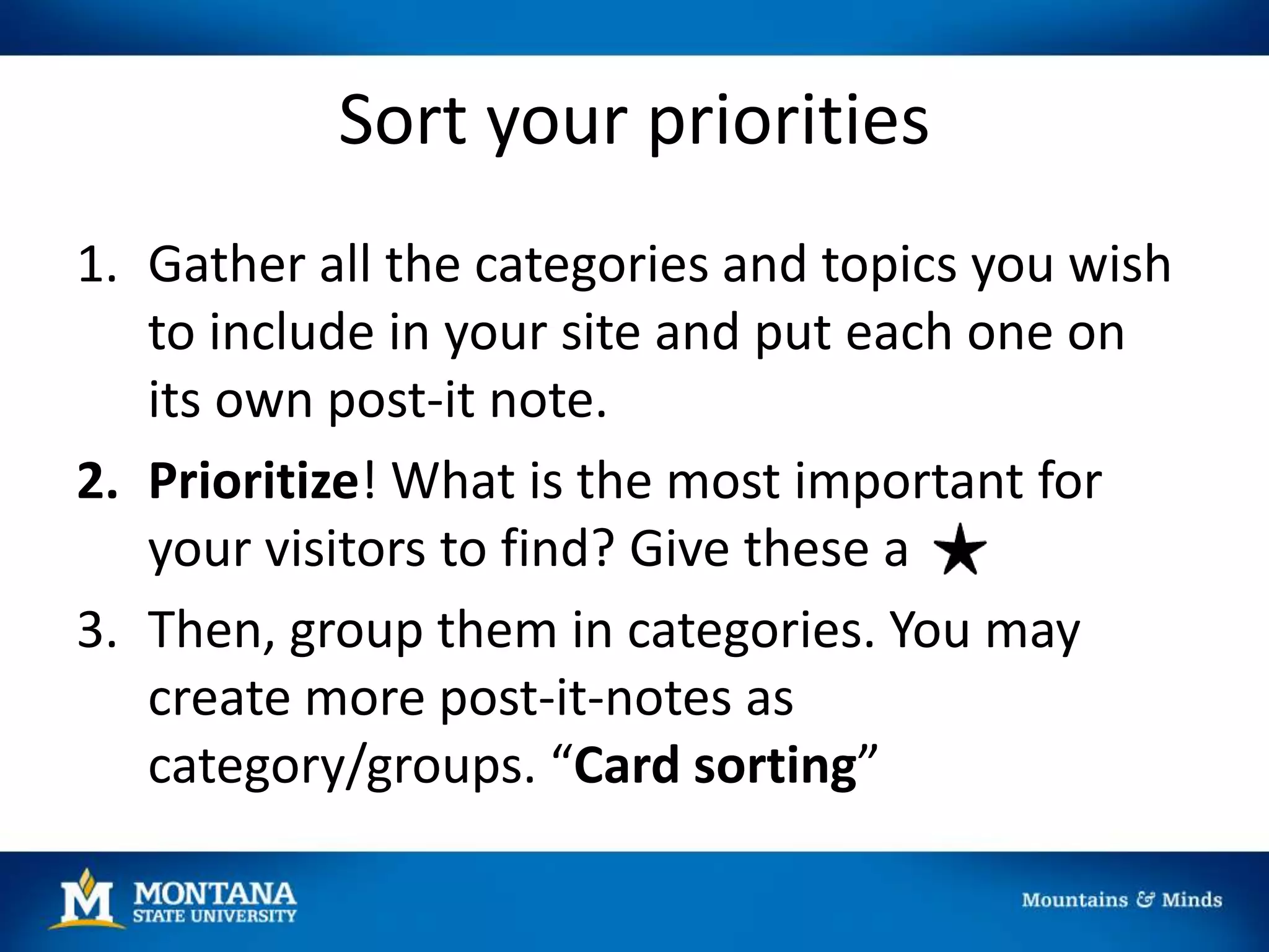 Sort your priorities
1. Gather all the categories and topics you wish
to include in your site and put each one on
its own post-it note.
2. Prioritize! What is the most important for
your visitors to find? Give these a
3. Then, group them in categories. You may
create more post-it-notes as
category/groups. “Card sorting”
 