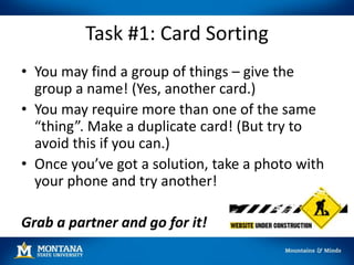 Task #1: Card Sorting
• You may find a group of things – give the
group a name! (Yes, another card.)
• You may require more than one of the same
“thing”. Make a duplicate card! (But try to
avoid this if you can.)
• Once you’ve got a solution, take a photo with
your phone and try another!
Grab a partner and go for it!
 