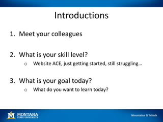 Introductions
1. Meet your colleagues
2. What is your skill level?
o Website ACE, just getting started, still struggling…
3. What is your goal today?
o What do you want to learn today?
 