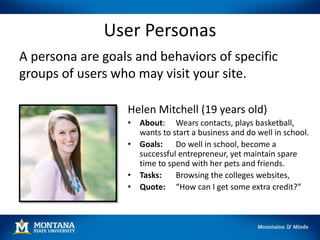 User Personas
A persona are goals and behaviors of specific
groups of users who may visit your site.
Helen Mitchell (19 years old)
• About: Wears contacts, plays basketball,
wants to start a business and do well in school.
• Goals: Do well in school, become a
successful entrepreneur, yet maintain spare
time to spend with her pets and friends.
• Tasks: Browsing the colleges websites,
• Quote: “How can I get some extra credit?”
 