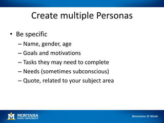 Create multiple Personas
• Be specific
– Name, gender, age
– Goals and motivations
– Tasks they may need to complete
– Needs (sometimes subconscious)
– Quote, related to your subject area
 