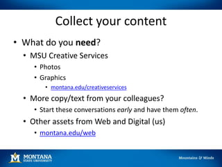 Collect your content
• What do you need?
• MSU Creative Services
• Photos
• Graphics
• montana.edu/creativeservices
• More copy/text from your colleagues?
• Start these conversations early and have them often.
• Other assets from Web and Digital (us)
• montana.edu/web
 