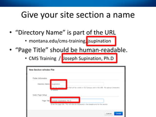 Give your site section a name
• “Directory Name” is part of the URL
• montana.edu/cms-training/jsupination
• “Page Title” should be human-readable.
• CMS Training / Joseph Supination, Ph.D
 