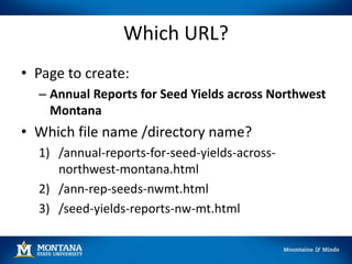 Which URL?
• Page to create:
– Annual Reports for Seed Yields across Northwest
Montana
• Which file name /directory name?
1) /annual-reports-for-seed-yields-across-
northwest-montana.html
2) /ann-rep-seeds-nwmt.html
3) /seed-yields-reports-nw-mt.html
 