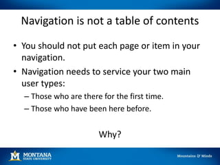 Navigation is not a table of contents
• You should not put each page or item in your
navigation.
• Navigation needs to service your two main
user types:
– Those who are there for the first time.
– Those who have been here before.
Why?
 