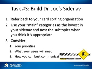 Task #3: Build Dr. Joe’s Sidenav
1. Refer back to your card sorting organization
2. Use your “main” categories as the lowest in
your sidenav and nest the subtopics when
you think it’s appropriate.
3. Consider:
1. Your priorities
2. What your users will need
3. How you can best communicate
 