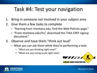 Task #4: Test your navigation
1. Bring in someone not involved in your subject area.
2. Give them a few tasks to complete
– “Starting from montana.edu, find the Web Policies page.”
– “From montana.edu/hr/, download the TIAA CREF signup
document.”
3. Observe and have them “think out loud”
– What you can ask them while they’re performing a task:
• “What are you thinking right now?”
• “What are you trying to do right now?
 