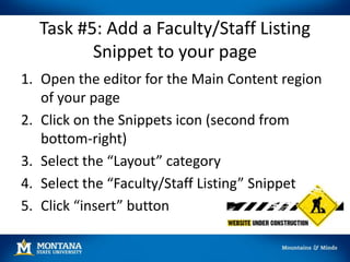 Task #5: Add a Faculty/Staff Listing
Snippet to your page
1. Open the editor for the Main Content region
of your page
2. Click on the Snippets icon (second from
bottom-right)
3. Select the “Layout” category
4. Select the “Faculty/Staff Listing” Snippet
5. Click “insert” button
 