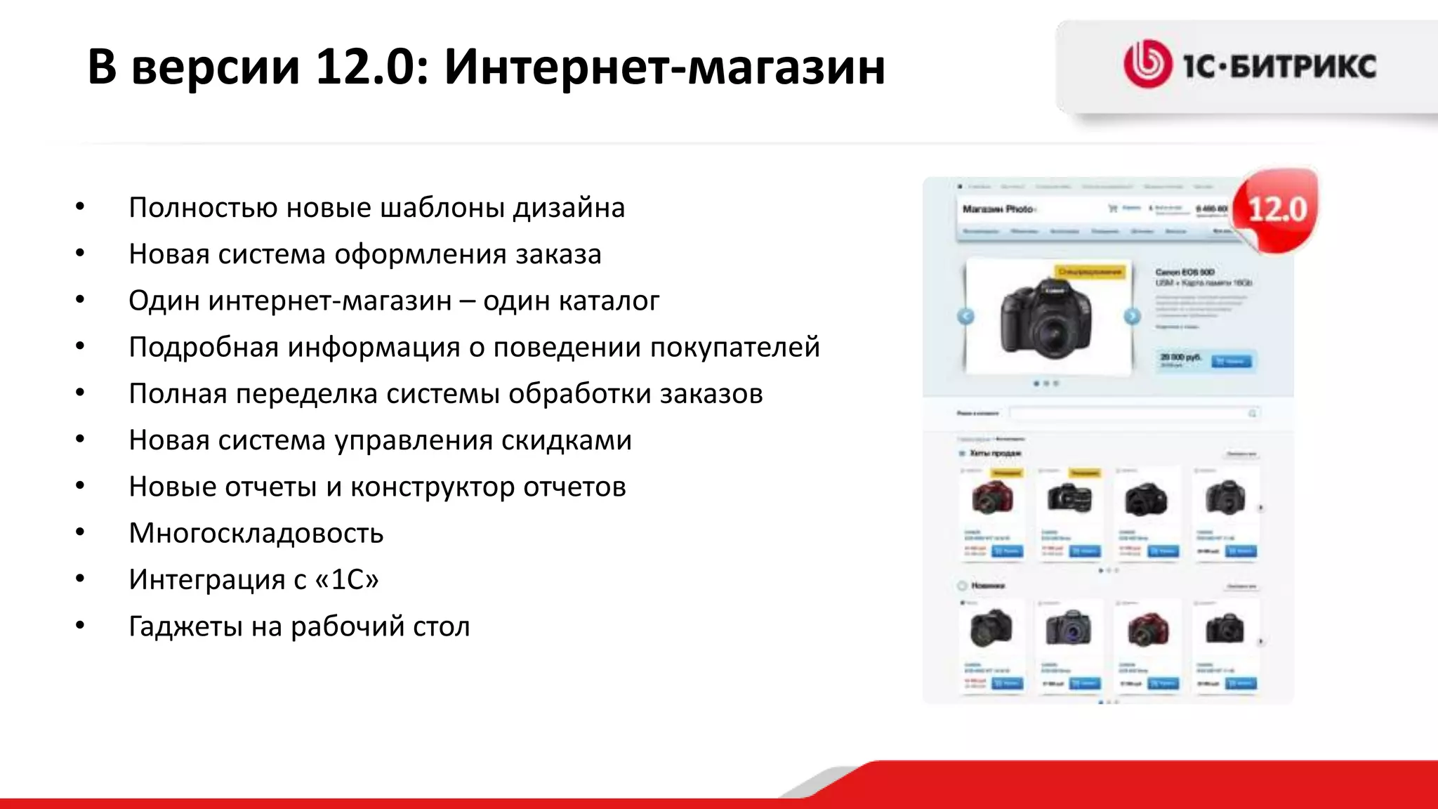 В версии 12.0: Интернет-магазин

•    Полностью новые шаблоны дизайна
•    Новая система оформления заказа
•    Один интернет-магазин – один каталог
•    Подробная информация о поведении покупателей
•    Полная переделка системы обработки заказов
•    Новая система управления скидками
•    Новые отчеты и конструктор отчетов
•    Многоскладовость
•    Интеграция с «1С»
•    Гаджеты на рабочий стол
 