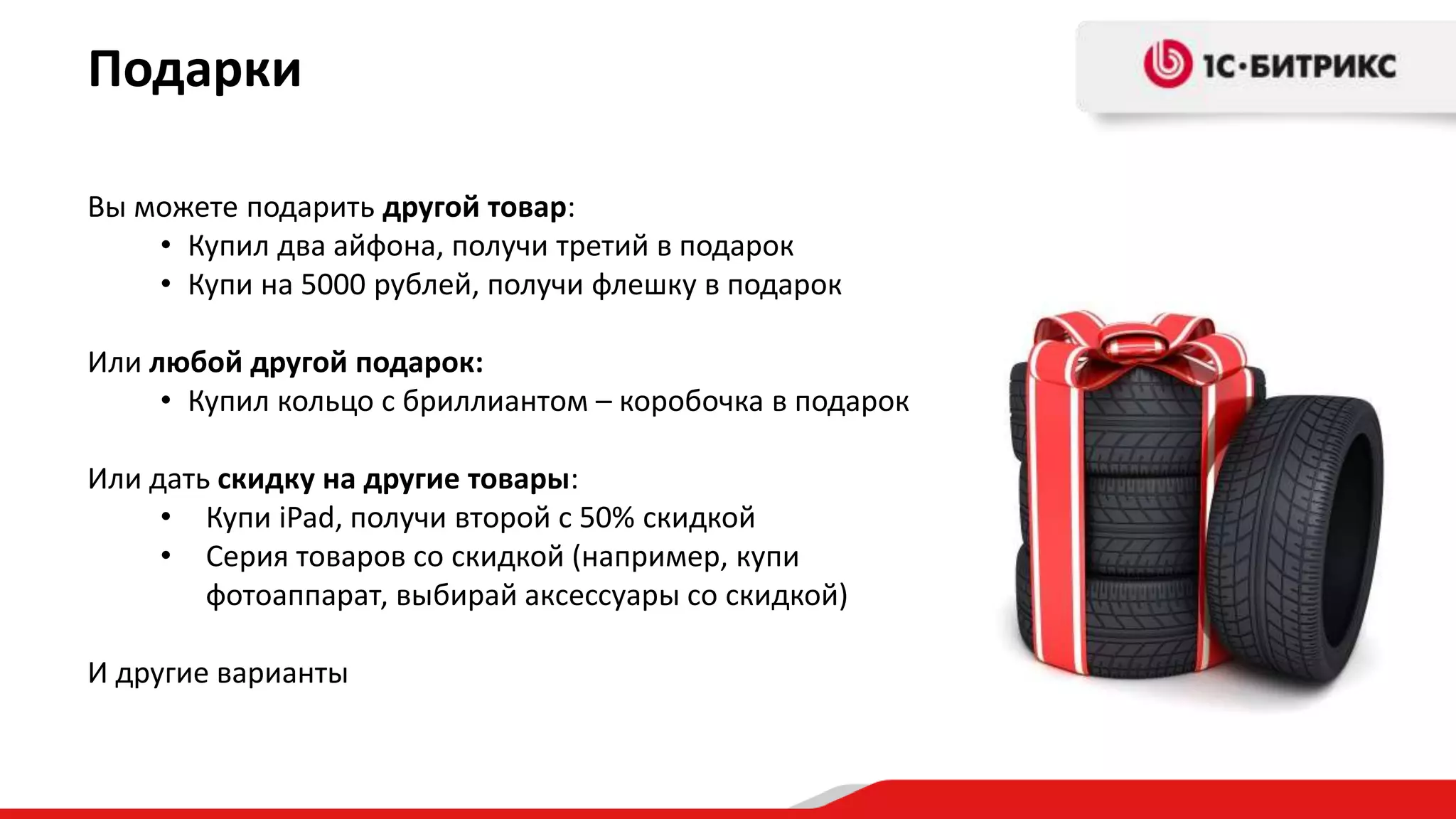 Подарки

Вы можете подарить другой товар:
    • Купил два айфона, получи третий в подарок
    • Купи на 5000 рублей, получи флешку в подарок

Или любой другой подарок:
     • Купил кольцо с бриллиантом – коробочка в подарок

Или дать скидку на другие товары:
     • Купи iPad, получи второй с 50% скидкой
     • Серия товаров со скидкой (например, купи
        фотоаппарат, выбирай аксессуары со скидкой)

И другие варианты
 