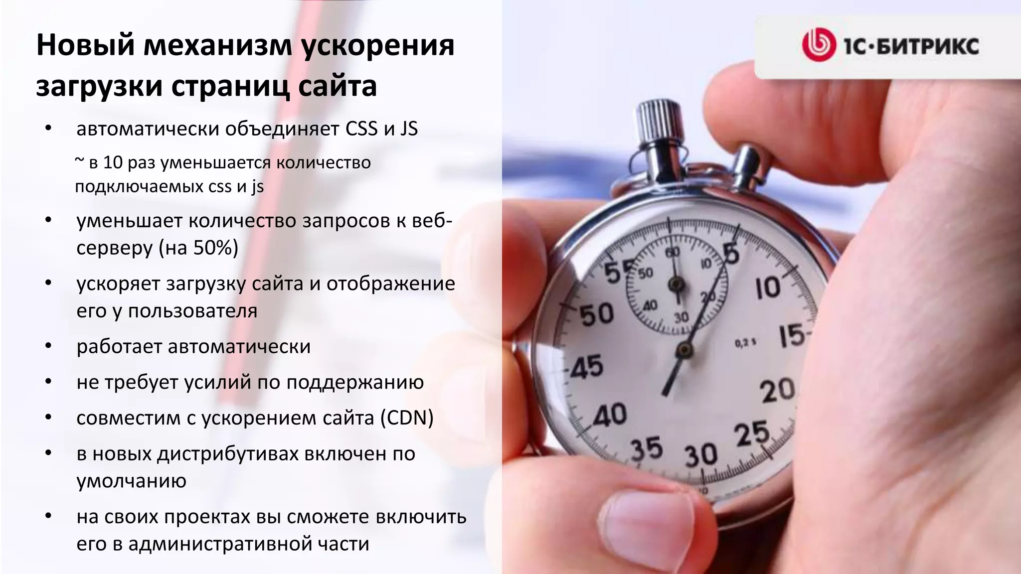 Новый механизм ускорения
загрузки страниц сайта
•   автоматически объединяет CSS и JS
    ~ в 10 раз уменьшается количество
    подключаемых css и js
•   уменьшает количество запросов к веб-
    серверу (на 50%)
•   ускоряет загрузку сайта и отображение
    его у пользователя
•   работает автоматически
•   не требует усилий по поддержанию
•   совместим с ускорением сайта (CDN)
•   в новых дистрибутивах включен по
    умолчанию
•   на своих проектах вы сможете включить
    его в административной части
 