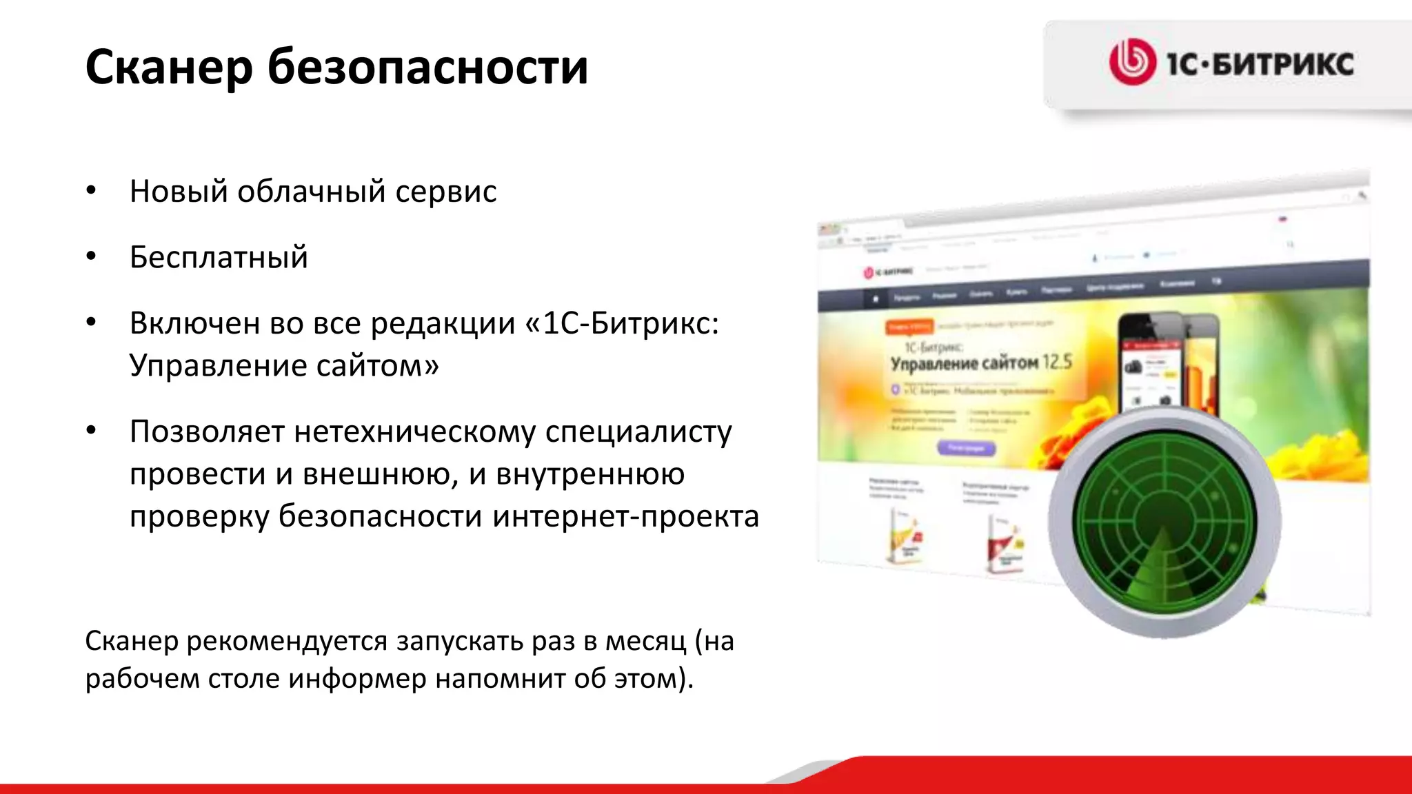 Сканер безопасности

• Новый облачный сервис
• Бесплатный
• Включен во все редакции «1С-Битрикс:
  Управление сайтом»
• Позволяет нетехническому специалисту
  провести и внешнюю, и внутреннюю
  проверку безопасности интернет-проекта


Сканер рекомендуется запускать раз в месяц (на
рабочем столе информер напомнит об этом).
 