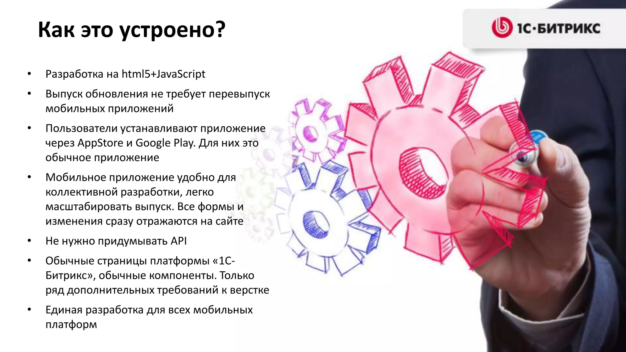 Как это устроено?
•   Разработка на html5+JavaScript
•   Выпуск обновления не требует перевыпуск
    мобильных приложений
•   Пользователи устанавливают приложение
    через AppStore и Google Play. Для них это
    обычное приложение
•   Мобильное приложение удобно для
    коллективной разработки, легко
    масштабировать выпуск. Все формы и
    изменения сразу отражаются на сайте
•   Не нужно придумывать API
•   Обычные страницы платформы «1С-
    Битрикс», обычные компоненты. Только
    ряд дополнительных требований к верстке
•   Единая разработка для всех мобильных
    платформ
 