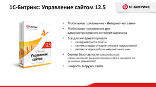 1С-Битрикс: Управление сайтом 12.5

                  •   Мобильное приложение «Интернет-магазин»
                  •   Мобильное приложение для
                      администрирования интернет-магазина
                  •   Все для интернет-торговли:
                        o   складской учет и отчеты
                        o   система скидок и маркетинговых предложений
                        o   автоматизация работы интернет-магазина
                  •   Сканер безопасности (новый облачный
                      сервис, выполняет внешнюю проверку сайта и сканирует его
                      на наличие уязвимостей)

                  •   Скорость загрузки сайта
 